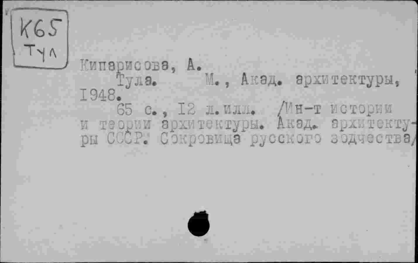 ﻿
Кипарисова, А.
Тула. М., Акад, архитектуры, 1948.
65 с., 12 л.илл. /Ин-т истории и теории архитектуры. Акад, архі.текту ры СССР. Сокровища русского зодчества,